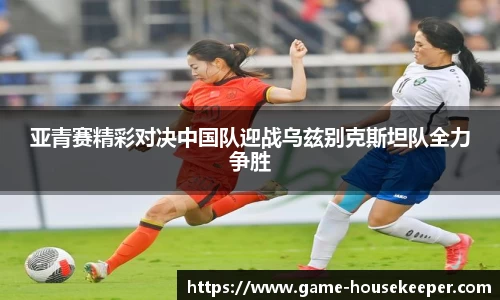 亚青赛精彩对决中国队迎战乌兹别克斯坦队全力争胜